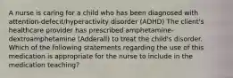 A nurse is caring for a child who has been diagnosed with attention-defecit/hyperactivity disorder (ADHD) The client's healthcare provider has prescribed amphetamine-dextroamphetamine (Adderall) to treat the child's disorder. Which of the following statements regarding the use of this medication is appropriate for the nurse to include in the medication teaching?