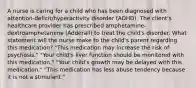 A nurse is caring for a child who has been diagnosed with​ attention-deficit/hyperactivity disorder​ (ADHD). The​ client's healthcare provider has prescribed​ amphetamine-dextroamphetamine (Adderall) to treat the​ child's disorder. What statement will the nurse make to the​ child's parent regarding this​ medication? ​"This medication may increase the risk of​ psychosis." ​"Your child's liver function should be monitored with this​ medication." ​"Your child's growth may be delayed with this​ medication." ​"This medication has less abuse tendency because it is not a​ stimulant."