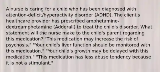 A nurse is caring for a child who has been diagnosed with​ attention-deficit/hyperactivity disorder​ (ADHD). The​ client's healthcare provider has prescribed​ amphetamine-dextroamphetamine (Adderall) to treat the​ child's disorder. What statement will the nurse make to the​ child's parent regarding this​ medication? ​"This medication may increase the risk of​ psychosis." ​"Your child's liver function should be monitored with this​ medication." ​"Your child's growth may be delayed with this​ medication." ​"This medication has less abuse tendency because it is not a​ stimulant."