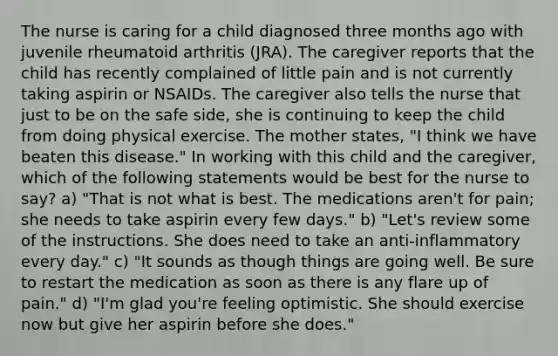 The nurse is caring for a child diagnosed three months ago with juvenile rheumatoid arthritis (JRA). The caregiver reports that the child has recently complained of little pain and is not currently taking aspirin or NSAIDs. The caregiver also tells the nurse that just to be on the safe side, she is continuing to keep the child from doing physical exercise. The mother states, "I think we have beaten this disease." In working with this child and the caregiver, which of the following statements would be best for the nurse to say? a) "That is not what is best. The medications aren't for pain; she needs to take aspirin every few days." b) "Let's review some of the instructions. She does need to take an anti-inflammatory every day." c) "It sounds as though things are going well. Be sure to restart the medication as soon as there is any flare up of pain." d) "I'm glad you're feeling optimistic. She should exercise now but give her aspirin before she does."