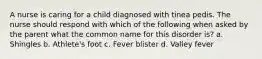 A nurse is caring for a child diagnosed with tinea pedis. The nurse should respond with which of the following when asked by the parent what the common name for this disorder is? a. Shingles b. Athlete's foot c. Fever blister d. Valley fever