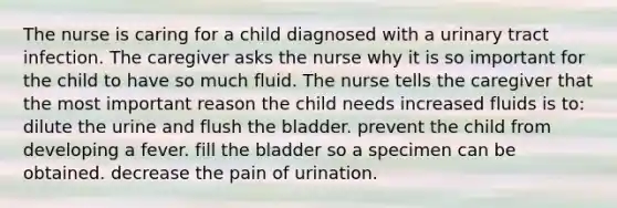 The nurse is caring for a child diagnosed with a urinary tract infection. The caregiver asks the nurse why it is so important for the child to have so much fluid. The nurse tells the caregiver that the most important reason the child needs increased fluids is to: dilute the urine and flush the bladder. prevent the child from developing a fever. fill the bladder so a specimen can be obtained. decrease the pain of urination.