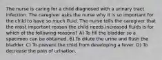 The nurse is caring for a child diagnosed with a urinary tract infection. The caregiver asks the nurse why it is so important for the child to have so much fluid. The nurse tells the caregiver that the most important reason the child needs increased fluids is for which of the following reasons? A) To fill the bladder so a specimen can be obtained. B) To dilute the urine and flush the bladder. C) To prevent the child from developing a fever. D) To decrease the pain of urination.