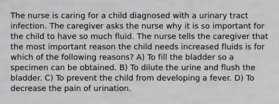 The nurse is caring for a child diagnosed with a urinary tract infection. The caregiver asks the nurse why it is so important for the child to have so much fluid. The nurse tells the caregiver that the most important reason the child needs increased fluids is for which of the following reasons? A) To fill the bladder so a specimen can be obtained. B) To dilute the urine and flush the bladder. C) To prevent the child from developing a fever. D) To decrease the pain of urination.