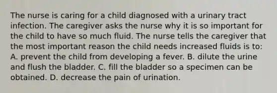 The nurse is caring for a child diagnosed with a urinary tract infection. The caregiver asks the nurse why it is so important for the child to have so much fluid. The nurse tells the caregiver that the most important reason the child needs increased fluids is to: A. prevent the child from developing a fever. B. dilute the urine and flush the bladder. C. fill the bladder so a specimen can be obtained. D. decrease the pain of urination.