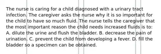 The nurse is caring for a child diagnosed with a urinary tract infection. The caregiver asks the nurse why it is so important for the child to have so much fluid. The nurse tells the caregiver that the most important reason the child needs increased fluids is to: A. dilute the urine and flush the bladder. B. decrease the pain of urination. C. prevent the child from developing a fever. D. fill the bladder so a specimen can be obtained.