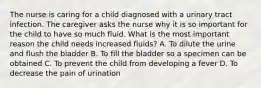 The nurse is caring for a child diagnosed with a urinary tract infection. The caregiver asks the nurse why it is so important for the child to have so much fluid. What is the most important reason the child needs increased fluids? A. To dilute the urine and flush the bladder B. To fill the bladder so a specimen can be obtained C. To prevent the child from developing a fever D. To decrease the pain of urination