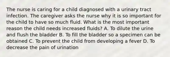 The nurse is caring for a child diagnosed with a urinary tract infection. The caregiver asks the nurse why it is so important for the child to have so much fluid. What is the most important reason the child needs increased fluids? A. To dilute the urine and flush the bladder B. To fill the bladder so a specimen can be obtained C. To prevent the child from developing a fever D. To decrease the pain of urination