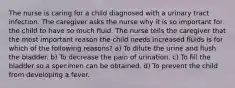 The nurse is caring for a child diagnosed with a urinary tract infection. The caregiver asks the nurse why it is so important for the child to have so much fluid. The nurse tells the caregiver that the most important reason the child needs increased fluids is for which of the following reasons? a) To dilute the urine and flush the bladder. b) To decrease the pain of urination. c) To fill the bladder so a specimen can be obtained. d) To prevent the child from developing a fever.