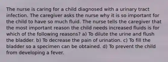 The nurse is caring for a child diagnosed with a urinary tract infection. The caregiver asks the nurse why it is so important for the child to have so much fluid. The nurse tells the caregiver that the most important reason the child needs increased fluids is for which of the following reasons? a) To dilute the urine and flush the bladder. b) To decrease the pain of urination. c) To fill the bladder so a specimen can be obtained. d) To prevent the child from developing a fever.