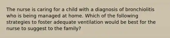 The nurse is caring for a child with a diagnosis of bronchiolitis who is being managed at home. Which of the following strategies to foster adequate ventilation would be best for the nurse to suggest to the family?