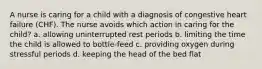 A nurse is caring for a child with a diagnosis of congestive heart failure (CHF). The nurse avoids which action in caring for the child? a. allowing uninterrupted rest periods b. limiting the time the child is allowed to bottle-feed c. providing oxygen during stressful periods d. keeping the head of the bed flat