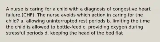 A nurse is caring for a child with a diagnosis of congestive heart failure (CHF). The nurse avoids which action in caring for the child? a. allowing uninterrupted rest periods b. limiting the time the child is allowed to bottle-feed c. providing oxygen during stressful periods d. keeping the head of the bed flat