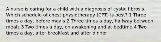 A nurse is caring for a child with a diagnosis of cystic fibrosis. Which schedule of chest physiotherapy (CPT) is best? 1 Three times a day, before meals 2 Three times a day, halfway between meals 3 Two times a day, on awakening and at bedtime 4 Two times a day, after breakfast and after dinner