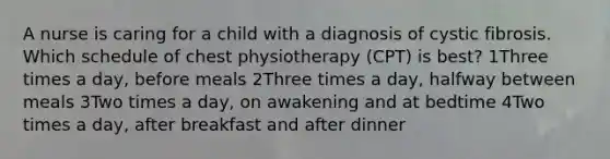 A nurse is caring for a child with a diagnosis of cystic fibrosis. Which schedule of chest physiotherapy (CPT) is best? 1Three times a day, before meals 2Three times a day, halfway between meals 3Two times a day, on awakening and at bedtime 4Two times a day, after breakfast and after dinner