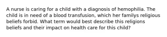 A nurse is caring for a child with a diagnosis of hemophilia. The child is in need of a blood transfusion, which her familys religious beliefs forbid. What term would best describe this religions beliefs and their impact on health care for this child?