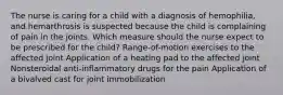 The nurse is caring for a child with a diagnosis of hemophilia, and hemarthrosis is suspected because the child is complaining of pain in the joints. Which measure should the nurse expect to be prescribed for the child? Range-of-motion exercises to the affected joint Application of a heating pad to the affected joint Nonsteroidal anti-inflammatory drugs for the pain Application of a bivalved cast for joint immobilization