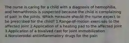 The nurse is caring for a child with a diagnosis of hemophilia, and hemarthrosis is suspected because the child is complaining of pain in the joints. Which measure should the nurse expect to be prescribed for the child? 1.Range-of-motion exercises to the affected joint 2.Application of a heating pad to the affected joint 3.Application of a bivalved cast for joint immobilization 4.Nonsteroidal antiinflammatory drugs for the pain