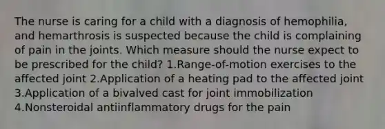 The nurse is caring for a child with a diagnosis of hemophilia, and hemarthrosis is suspected because the child is complaining of pain in the joints. Which measure should the nurse expect to be prescribed for the child? 1.Range-of-motion exercises to the affected joint 2.Application of a heating pad to the affected joint 3.Application of a bivalved cast for joint immobilization 4.Nonsteroidal antiinflammatory drugs for the pain