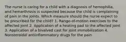 The nurse is caring for a child with a diagnosis of hemophilia, and hemarthrosis is suspected because the child is complaining of pain in the joints. Which measure should the nurse expect to be prescribed for the child? 1. Range-of-motion exercises to the affected joint 2. Application of a heating pad to the affected joint 3. Application of a bivalved cast for joint immobilization 4. Nonsteroidal antiinflammatory drugs for the pain