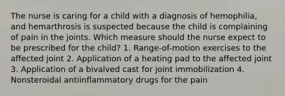 The nurse is caring for a child with a diagnosis of hemophilia, and hemarthrosis is suspected because the child is complaining of pain in the joints. Which measure should the nurse expect to be prescribed for the child? 1. Range-of-motion exercises to the affected joint 2. Application of a heating pad to the affected joint 3. Application of a bivalved cast for joint immobilization 4. Nonsteroidal antiinflammatory drugs for the pain