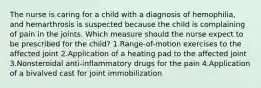 The nurse is caring for a child with a diagnosis of hemophilia, and hemarthrosis is suspected because the child is complaining of pain in the joints. Which measure should the nurse expect to be prescribed for the child? 1.Range-of-motion exercises to the affected joint 2.Application of a heating pad to the affected joint 3.Nonsteroidal anti-inflammatory drugs for the pain 4.Application of a bivalved cast for joint immobilization