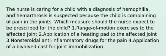 The nurse is caring for a child with a diagnosis of hemophilia, and hemarthrosis is suspected because the child is complaining of pain in the joints. Which measure should the nurse expect to be prescribed for the child? 1.Range-of-motion exercises to the affected joint 2.Application of a heating pad to the affected joint 3.Nonsteroidal anti-inflammatory drugs for the pain 4.Application of a bivalved cast for joint immobilization