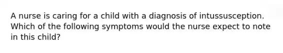 A nurse is caring for a child with a diagnosis of intussusception. Which of the following symptoms would the nurse expect to note in this child?