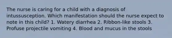 The nurse is caring for a child with a diagnosis of intussusception. Which manifestation should the nurse expect to note in this child? 1. Watery diarrhea 2. Ribbon-like stools 3. Profuse projectile vomiting 4. Blood and mucus in the stools