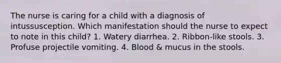 The nurse is caring for a child with a diagnosis of intussusception. Which manifestation should the nurse to expect to note in this child? 1. Watery diarrhea. 2. Ribbon-like stools. 3. Profuse projectile vomiting. 4. Blood & mucus in the stools.