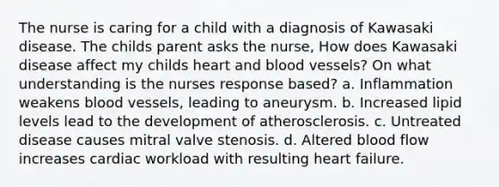 The nurse is caring for a child with a diagnosis of Kawasaki disease. The childs parent asks the nurse, How does Kawasaki disease affect my childs heart and blood vessels? On what understanding is the nurses response based? a. Inflammation weakens blood vessels, leading to aneurysm. b. Increased lipid levels lead to the development of atherosclerosis. c. Untreated disease causes mitral valve stenosis. d. Altered blood flow increases cardiac workload with resulting heart failure.