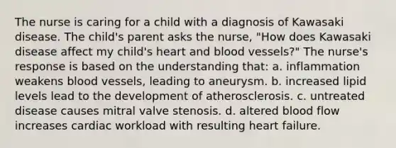 The nurse is caring for a child with a diagnosis of Kawasaki disease. The child's parent asks the nurse, "How does Kawasaki disease affect my child's heart and blood vessels?" The nurse's response is based on the understanding that: a. inflammation weakens blood vessels, leading to aneurysm. b. increased lipid levels lead to the development of atherosclerosis. c. untreated disease causes mitral valve stenosis. d. altered blood flow increases cardiac workload with resulting heart failure.