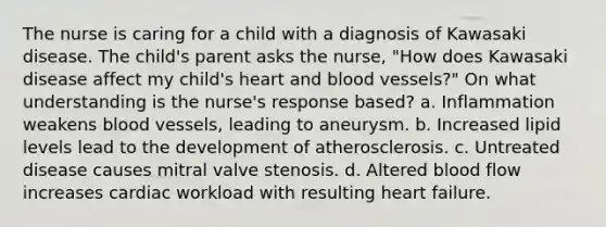 The nurse is caring for a child with a diagnosis of Kawasaki disease. The child's parent asks the nurse, "How does Kawasaki disease affect my child's heart and blood vessels?" On what understanding is the nurse's response based? a. Inflammation weakens blood vessels, leading to aneurysm. b. Increased lipid levels lead to the development of atherosclerosis. c. Untreated disease causes mitral valve stenosis. d. Altered blood flow increases cardiac workload with resulting heart failure.