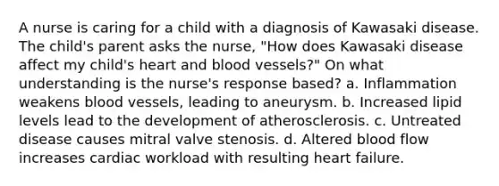 A nurse is caring for a child with a diagnosis of Kawasaki disease. The child's parent asks the nurse, "How does Kawasaki disease affect my child's heart and blood vessels?" On what understanding is the nurse's response based? a. Inflammation weakens blood vessels, leading to aneurysm. b. Increased lipid levels lead to the development of atherosclerosis. c. Untreated disease causes mitral valve stenosis. d. Altered blood flow increases cardiac workload with resulting heart failure.