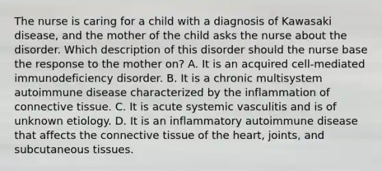 The nurse is caring for a child with a diagnosis of Kawasaki disease, and the mother of the child asks the nurse about the disorder. Which description of this disorder should the nurse base the response to the mother on? A. It is an acquired cell-mediated immunodeficiency disorder. B. It is a chronic multisystem autoimmune disease characterized by the inflammation of connective tissue. C. It is acute systemic vasculitis and is of unknown etiology. D. It is an inflammatory autoimmune disease that affects the connective tissue of the heart, joints, and subcutaneous tissues.