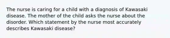 The nurse is caring for a child with a diagnosis of Kawasaki disease. The mother of the child asks the nurse about the disorder. Which statement by the nurse most accurately describes Kawasaki disease?