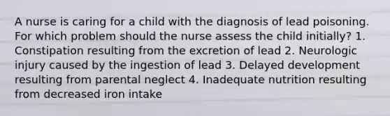 A nurse is caring for a child with the diagnosis of lead poisoning. For which problem should the nurse assess the child initially? 1. Constipation resulting from the excretion of lead 2. Neurologic injury caused by the ingestion of lead 3. Delayed development resulting from parental neglect 4. Inadequate nutrition resulting from decreased iron intake