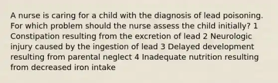 A nurse is caring for a child with the diagnosis of lead poisoning. For which problem should the nurse assess the child initially? 1 Constipation resulting from the excretion of lead 2 Neurologic injury caused by the ingestion of lead 3 Delayed development resulting from parental neglect 4 Inadequate nutrition resulting from decreased iron intake