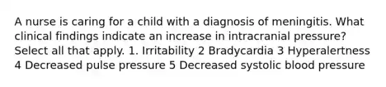 A nurse is caring for a child with a diagnosis of meningitis. What clinical findings indicate an increase in intracranial pressure? Select all that apply. 1. Irritability 2 Bradycardia 3 Hyperalertness 4 Decreased pulse pressure 5 Decreased systolic <a href='https://www.questionai.com/knowledge/kD0HacyPBr-blood-pressure' class='anchor-knowledge'>blood pressure</a>