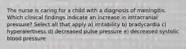 The nurse is caring for a child with a diagnosis of meningitis. Which clinical findings indicate an increase in intracranial pressure? Select all that apply a) irritability b) bradycardia c) hyperalertness d) decreased pulse pressure e) decreased systolic blood pressure