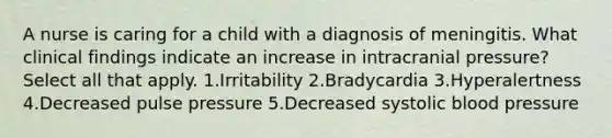 A nurse is caring for a child with a diagnosis of meningitis. What clinical findings indicate an increase in intracranial pressure? Select all that apply. 1.Irritability 2.Bradycardia 3.Hyperalertness 4.Decreased pulse pressure 5.Decreased systolic blood pressure