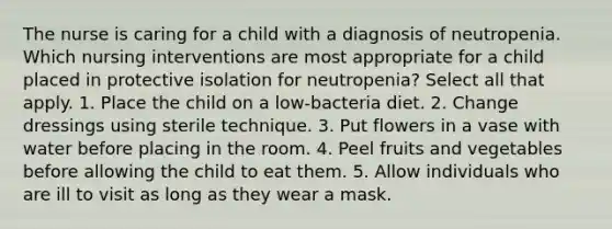 The nurse is caring for a child with a diagnosis of neutropenia. Which nursing interventions are most appropriate for a child placed in protective isolation for neutropenia? Select all that apply. 1. Place the child on a low-bacteria diet. 2. Change dressings using sterile technique. 3. Put flowers in a vase with water before placing in the room. 4. Peel fruits and vegetables before allowing the child to eat them. 5. Allow individuals who are ill to visit as long as they wear a mask.