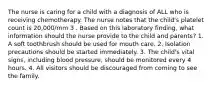 The nurse is caring for a child with a diagnosis of ALL who is receiving chemotherapy. The nurse notes that the child's platelet count is 20,000/mm 3 . Based on this laboratory finding, what information should the nurse provide to the child and parents? 1. A soft toothbrush should be used for mouth care. 2. Isolation precautions should be started immediately. 3. The child's vital signs, including blood pressure, should be monitored every 4 hours. 4. All visitors should be discouraged from coming to see the family.