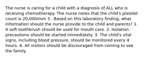 The nurse is caring for a child with a diagnosis of ALL who is receiving chemotherapy. The nurse notes that the child's platelet count is 20,000/mm 3 . Based on this laboratory finding, what information should the nurse provide to the child and parents? 1. A soft toothbrush should be used for mouth care. 2. Isolation precautions should be started immediately. 3. The child's vital signs, including blood pressure, should be monitored every 4 hours. 4. All visitors should be discouraged from coming to see the family.