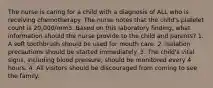 The nurse is caring for a child with a diagnosis of ALL who is receiving chemotherapy. The nurse notes that the child's platelet count is 20,000/mm3. Based on this laboratory finding, what information should the nurse provide to the child and parents? 1. A soft toothbrush should be used for mouth care. 2. Isolation precautions should be started immediately. 3. The child's vital signs, including blood pressure, should be monitored every 4 hours. 4. All visitors should be discouraged from coming to see the family.