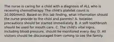 The nurse is caring for a child with a diagnosis of ALL who is receiving chemotherapy. The child's platelet count is 20,000/mm3. Based on this lab finding, what information should the nurse provide to the child and parents? A. Isolation precautions should be started immediately. B. A soft toothbrush should be used for mouth care. C. The child's vital signs, including blood pressure, should be monitored every day. D. All visitors should be discouraged from coming to see the family.