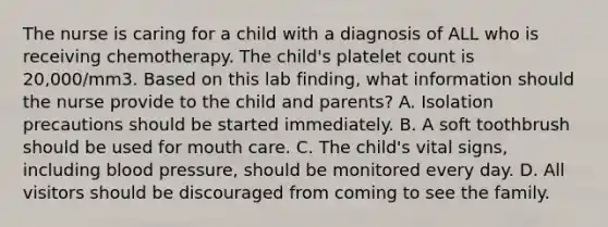 The nurse is caring for a child with a diagnosis of ALL who is receiving chemotherapy. The child's platelet count is 20,000/mm3. Based on this lab finding, what information should the nurse provide to the child and parents? A. Isolation precautions should be started immediately. B. A soft toothbrush should be used for mouth care. C. The child's vital signs, including blood pressure, should be monitored every day. D. All visitors should be discouraged from coming to see the family.