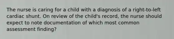 The nurse is caring for a child with a diagnosis of a right-to-left cardiac shunt. On review of the child's record, the nurse should expect to note documentation of which most common assessment finding?