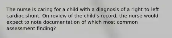 The nurse is caring for a child with a diagnosis of a right-to-left cardiac shunt. On review of the child's record, the nurse would expect to note documentation of which most common assessment finding?