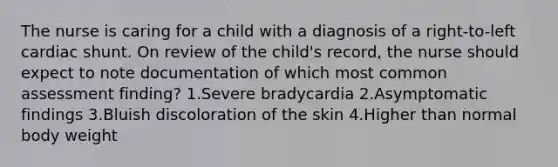 The nurse is caring for a child with a diagnosis of a right-to-left cardiac shunt. On review of the child's record, the nurse should expect to note documentation of which most common assessment finding? 1.Severe bradycardia 2.Asymptomatic findings 3.Bluish discoloration of the skin 4.Higher than normal body weight